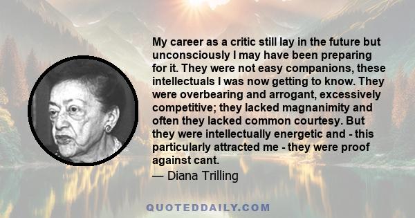 My career as a critic still lay in the future but unconsciously I may have been preparing for it. They were not easy companions, these intellectuals I was now getting to know. They were overbearing and arrogant,