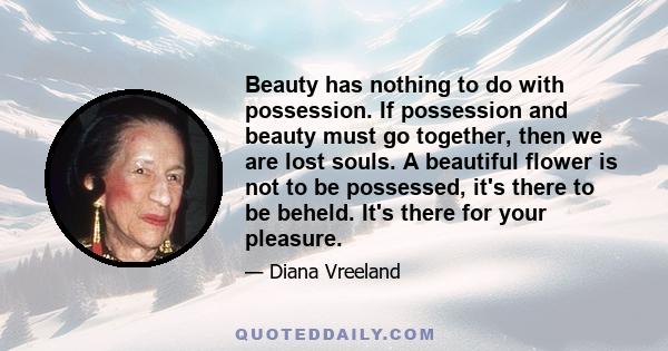 Beauty has nothing to do with possession. If possession and beauty must go together, then we are lost souls. A beautiful flower is not to be possessed, it's there to be beheld.
It's there for your pleasure.
