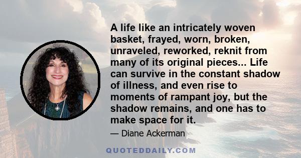 A life like an intricately woven basket, frayed, worn, broken, unraveled, reworked, reknit from many of its original pieces... Life can survive in the constant shadow of illness, and even rise to moments of rampant joy,
