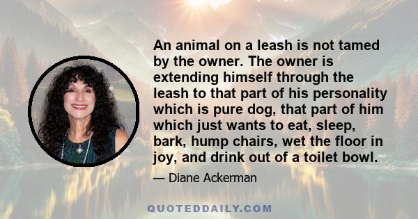 An animal on a leash is not tamed by the owner. The owner is extending himself through the leash to that part of his personality which is pure dog, that part of him which just wants to eat, sleep, bark, hump chairs, wet