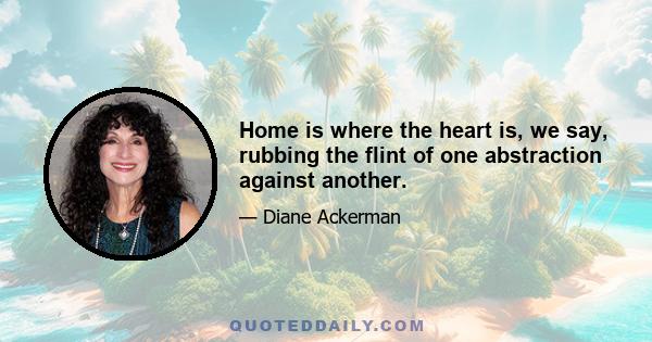Home is where the heart is, we say, rubbing the flint of one abstraction against another.