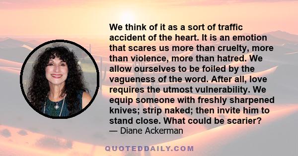 We think of it as a sort of traffic accident of the heart. It is an emotion that scares us more than cruelty, more than violence, more than hatred. We allow ourselves to be foiled by the vagueness of the word. After