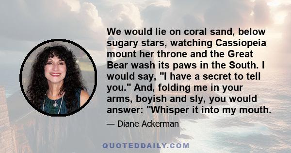 We would lie on coral sand, below sugary stars, watching Cassiopeia mount her throne and the Great Bear wash its paws in the South. I would say, I have a secret to tell you. And, folding me in your arms, boyish and sly,
