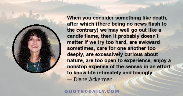 When you consider something like death, after which (there being no news flash to the contrary) we may well go out like a candle flame, then it probably doesn't matter if we try too hard, are awkward sometimes, care for