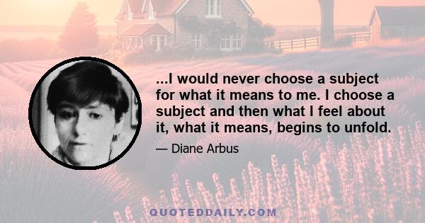 ...I would never choose a subject for what it means to me. I choose a subject and then what I feel about it, what it means, begins to unfold.