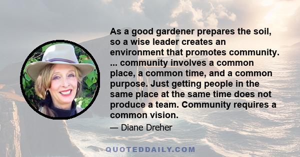 As a good gardener prepares the soil, so a wise leader creates an environment that promotes community. ... community involves a common place, a common time, and a common purpose. Just getting people in the same place at