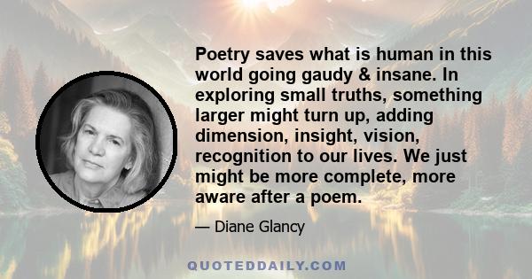 Poetry saves what is human in this world going gaudy & insane. In exploring small truths, something larger might turn up, adding dimension, insight, vision, recognition to our lives. We just might be more complete, more