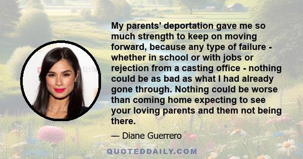 My parents' deportation gave me so much strength to keep on moving forward, because any type of failure - whether in school or with jobs or rejection from a casting office - nothing could be as bad as what I had already