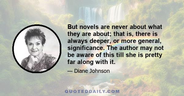 But novels are never about what they are about; that is, there is always deeper, or more general, significance. The author may not be aware of this till she is pretty far along with it. A novel's whole pattern is rarely