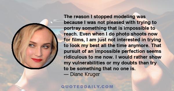 The reason I stopped modeling was because I was not pleased with trying to portray something that is impossible to reach. Even when I do photo shoots now for films, I am just not interested in trying to look my best all