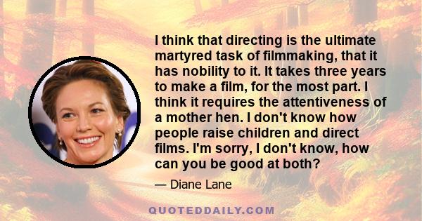 I think that directing is the ultimate martyred task of filmmaking, that it has nobility to it. It takes three years to make a film, for the most part. I think it requires the attentiveness of a mother hen. I don't know