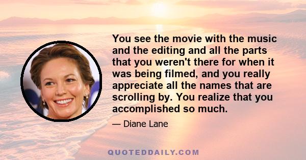 You see the movie with the music and the editing and all the parts that you weren't there for when it was being filmed, and you really appreciate all the names that are scrolling by. You realize that you accomplished so