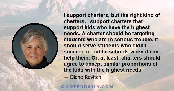I support charters, but the right kind of charters. I support charters that support kids who have the highest needs. A charter should be targeting students who are in serious trouble. It should serve students who didn't