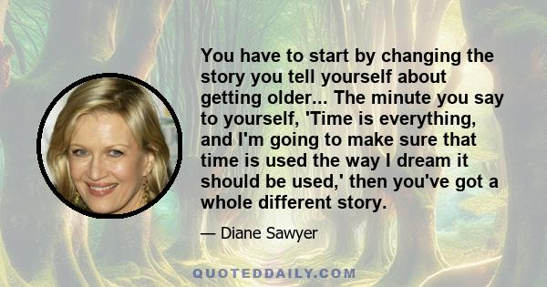 You have to start by changing the story you tell yourself about getting older... The minute you say to yourself, 'Time is everything, and I'm going to make sure that time is used the way I dream it should be used,' then