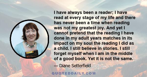 I have always been a reader; I have read at every stage of my life and there has never been a time when reading was not my greatest joy. And yet I cannot pretend that the reading I have done in my adult years matches in