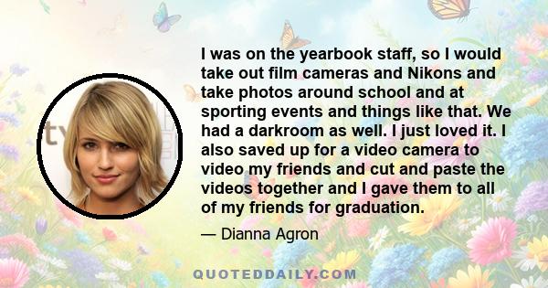 I was on the yearbook staff, so I would take out film cameras and Nikons and take photos around school and at sporting events and things like that. We had a darkroom as well. I just loved it. I also saved up for a video