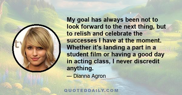 My goal has always been not to look forward to the next thing, but to relish and celebrate the successes I have at the moment. Whether it's landing a part in a student film or having a good day in acting class, I never