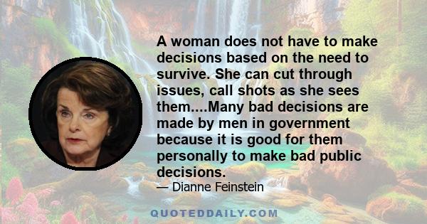 A woman does not have to make decisions based on the need to survive. She can cut through issues, call shots as she sees them....Many bad decisions are made by men in government because it is good for them personally to