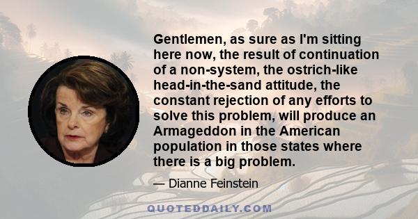 Gentlemen, as sure as I'm sitting here now, the result of continuation of a non-system, the ostrich-like head-in-the-sand attitude, the constant rejection of any efforts to solve this problem, will produce an Armageddon