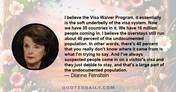 I believe the Visa Waiver Program, it essentially is the soft underbelly of the visa system. Now we have 35 countries in it. We have 16 million people coming in. I believe the overstays still run about 40 percent of the