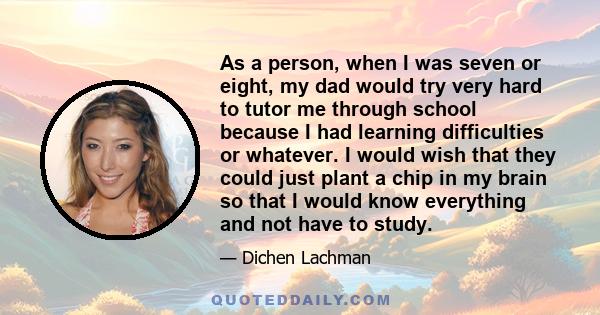 As a person, when I was seven or eight, my dad would try very hard to tutor me through school because I had learning difficulties or whatever. I would wish that they could just plant a chip in my brain so that I would
