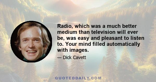 Radio, which was a much better medium than television will ever be, was easy and pleasant to listen to. Your mind filled automatically with images.
