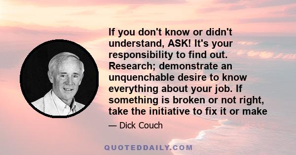If you don't know or didn't understand, ASK! It's your responsibility to find out. Research; demonstrate an unquenchable desire to know everything about your job. If something is broken or not right, take the initiative