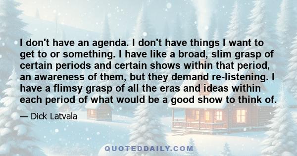 I don't have an agenda. I don't have things I want to get to or something. I have like a broad, slim grasp of certain periods and certain shows within that period, an awareness of them, but they demand re-listening. I