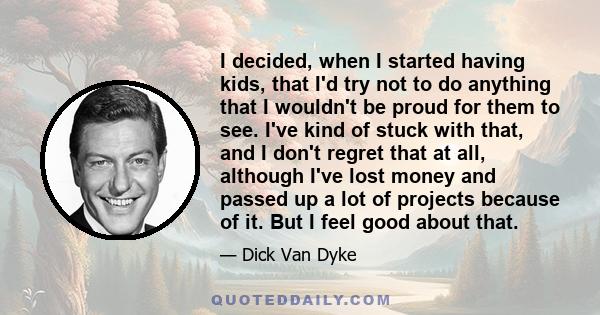 I decided, when I started having kids, that I'd try not to do anything that I wouldn't be proud for them to see. I've kind of stuck with that, and I don't regret that at all, although I've lost money and passed up a lot