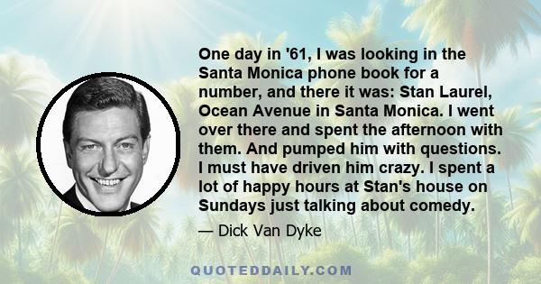 One day in '61, I was looking in the Santa Monica phone book for a number, and there it was: Stan Laurel, Ocean Avenue in Santa Monica. I went over there and spent the afternoon with them. And pumped him with questions.