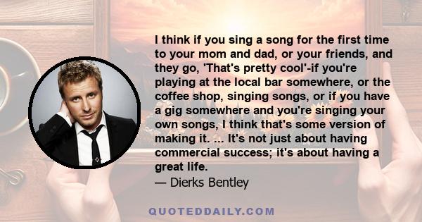 I think if you sing a song for the first time to your mom and dad, or your friends, and they go, 'That's pretty cool'-if you're playing at the local bar somewhere, or the coffee shop, singing songs, or if you have a gig