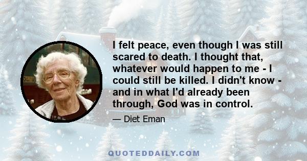 I felt peace, even though I was still scared to death. I thought that, whatever would happen to me - I could still be killed. I didn't know - and in what I'd already been through, God was in control.