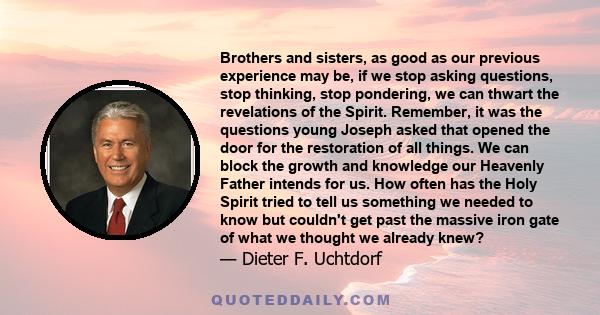 Brothers and sisters, as good as our previous experience may be, if we stop asking questions, stop thinking, stop pondering, we can thwart the revelations of the Spirit. Remember, it was the questions young Joseph asked