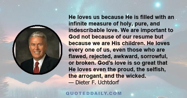 He loves us because He is filled with an infinite measure of holy, pure, and indescribable love. We are important to God not because of our resume but because we are His children. He loves every one of us, even those