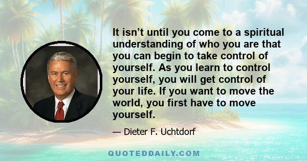 It isn’t until you come to a spiritual understanding of who you are that you can begin to take control of yourself. As you learn to control yourself, you will get control of your life. If you want to move the world, you