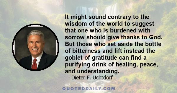 It might sound contrary to the wisdom of the world to suggest that one who is burdened with sorrow should give thanks to God. But those who set aside the bottle of bitterness and lift instead the goblet of gratitude can