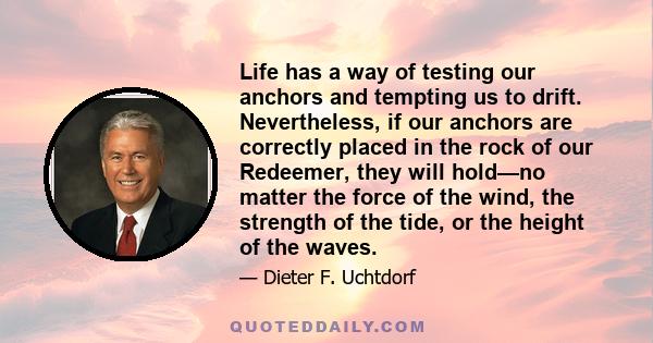 Life has a way of testing our anchors and tempting us to drift. Nevertheless, if our anchors are correctly placed in the rock of our Redeemer, they will hold—no matter the force of the wind, the strength of the tide, or