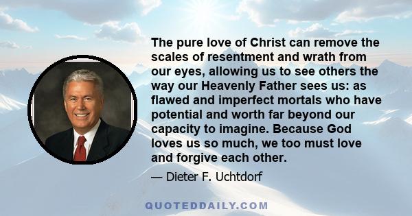 The pure love of Christ can remove the scales of resentment and wrath from our eyes, allowing us to see others the way our Heavenly Father sees us: as flawed and imperfect mortals who have potential and worth far beyond