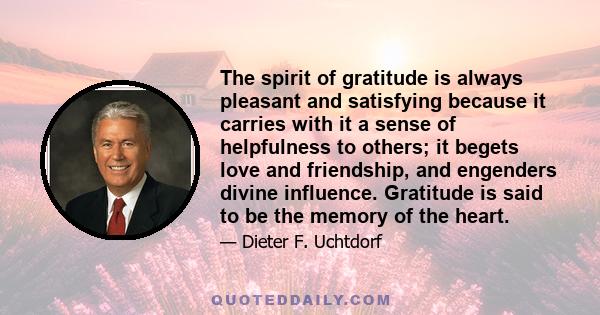 The spirit of gratitude is always pleasant and satisfying because it carries with it a sense of helpfulness to others; it begets love and friendship, and engenders divine influence. Gratitude is said to be the memory of