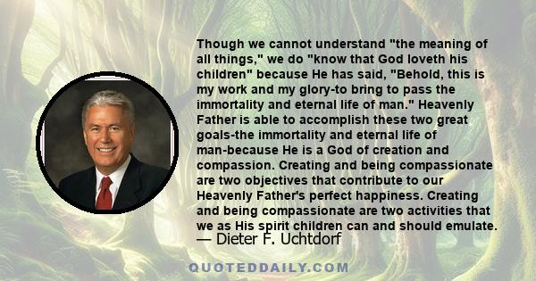 Though we cannot understand the meaning of all things, we do know that God loveth his children because He has said, Behold, this is my work and my glory-to bring to pass the immortality and eternal life of man. Heavenly