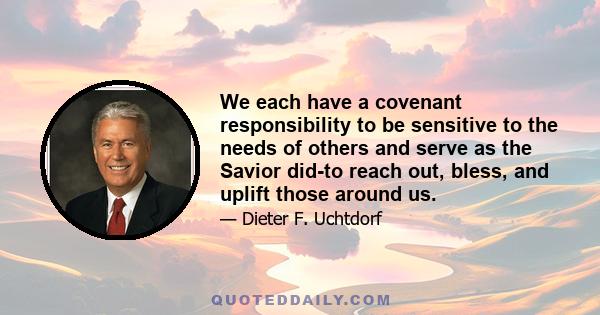 We each have a covenant responsibility to be sensitive to the needs of others and serve as the Savior did-to reach out, bless, and uplift those around us.