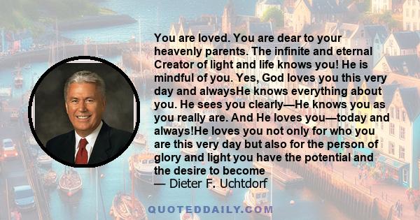 You are loved. You are dear to your heavenly parents. The infinite and eternal Creator of light and life knows you! He is mindful of you. Yes, God loves you this very day and alwaysHe knows everything about you. He sees