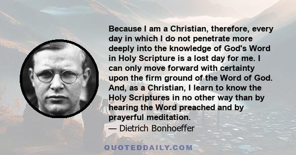 Because I am a Christian, therefore, every day in which I do not penetrate more deeply into the knowledge of God's Word in Holy Scripture is a lost day for me. I can only move forward with certainty upon the firm ground