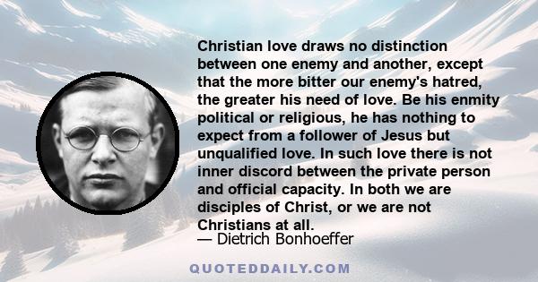 Christian love draws no distinction between one enemy and another, except that the more bitter our enemy's hatred, the greater his need of love. Be his enmity political or religious, he has nothing to expect from a