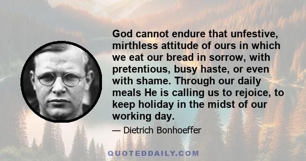 God cannot endure that unfestive, mirthless attitude of ours in which we eat our bread in sorrow, with pretentious, busy haste, or even with shame. Through our daily meals He is calling us to rejoice, to keep holiday in