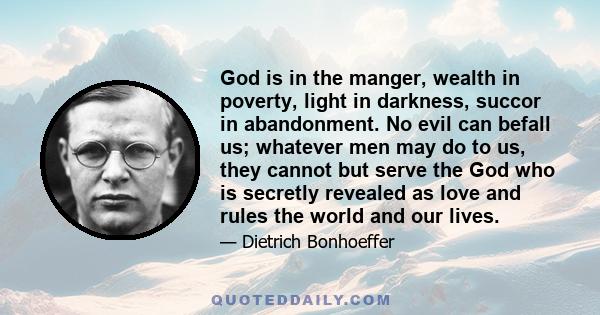 God is in the manger, wealth in poverty, light in darkness, succor in abandonment. No evil can befall us; whatever men may do to us, they cannot but serve the God who is secretly revealed as love and rules the world and