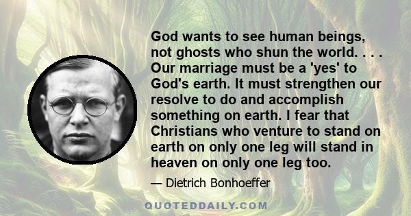 God wants to see human beings, not ghosts who shun the world. . . . Our marriage must be a 'yes' to God's earth. It must strengthen our resolve to do and accomplish something on earth. I fear that Christians who venture