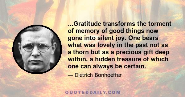 ...Gratitude transforms the torment of memory of good things now gone into silent joy. One bears what was lovely in the past not as a thorn but as a precious gift deep within, a hidden treasure of which one can always