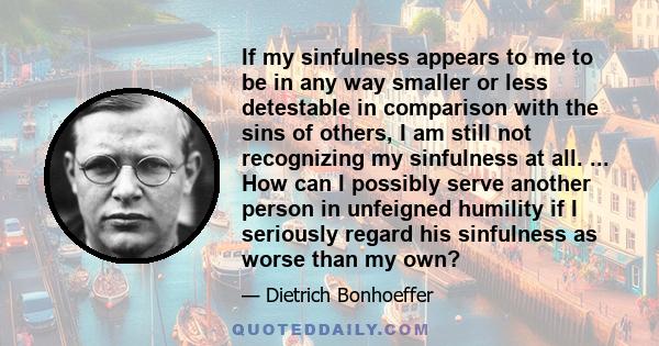 If my sinfulness appears to me to be in any way smaller or less detestable in comparison with the sins of others, I am still not recognizing my sinfulness at all. ... How can I possibly serve another person in unfeigned