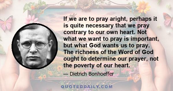 If we are to pray aright, perhaps it is quite necessary that we pray contrary to our own heart. Not what we want to pray is important, but what God wants us to pray. The richness of the Word of God ought to determine
